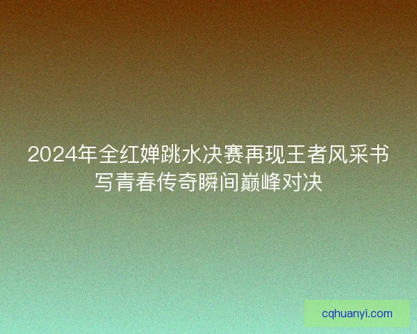 2024年全红婵跳水决赛再现王者风采书写青春传奇瞬间巅峰对决