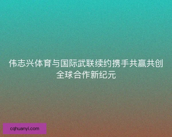 伟志兴体育与国际武联续约携手共赢共创全球合作新纪元