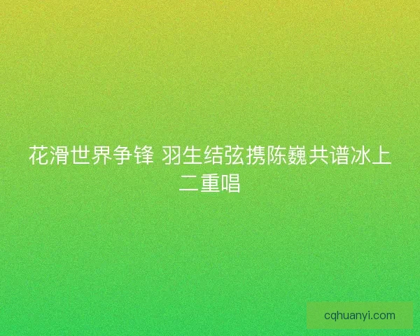 花滑世界争锋 羽生结弦携陈巍共谱冰上二重唱