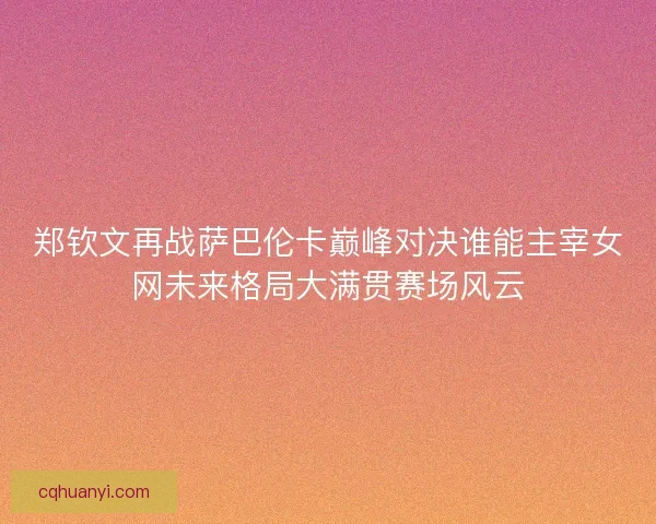 郑钦文再战萨巴伦卡巅峰对决谁能主宰女网未来格局大满贯赛场风云