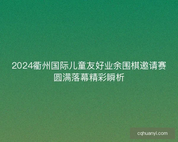 2024衢州国际儿童友好业余围棋邀请赛圆满落幕精彩瞬析