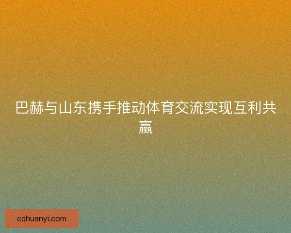 巴赫与山东携手推动体育交流实现互利共赢