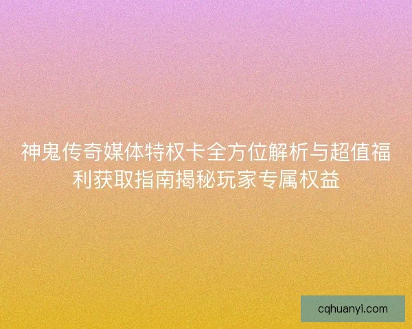 神鬼传奇媒体特权卡全方位解析与超值福利获取指南揭秘玩家专属权益