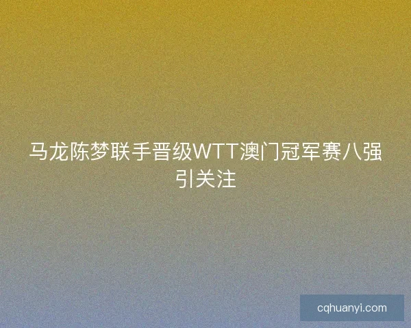 马龙陈梦联手晋级WTT澳门冠军赛八强引关注
