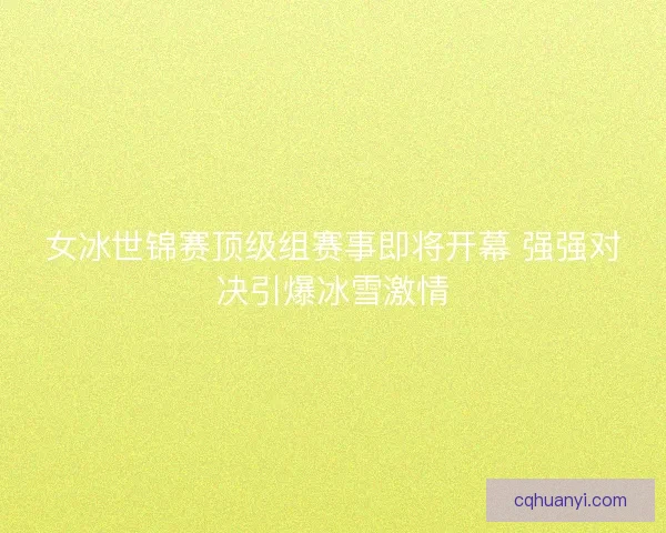 女冰世锦赛顶级组赛事即将开幕 强强对决引爆冰雪激情