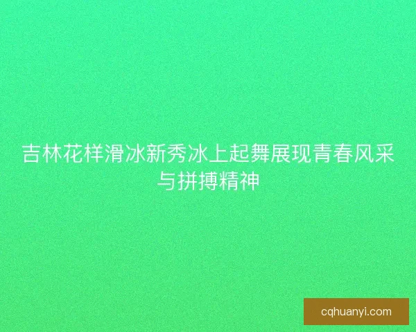 吉林花样滑冰新秀冰上起舞展现青春风采与拼搏精神