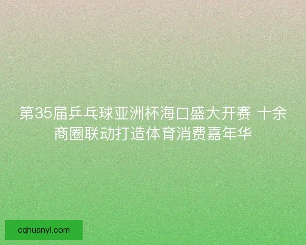 第35届乒乓球亚洲杯海口盛大开赛 十余商圈联动打造体育消费嘉年华