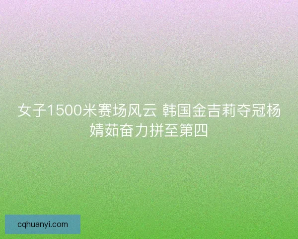 女子1500米赛场风云 韩国金吉莉夺冠杨婧茹奋力拼至第四