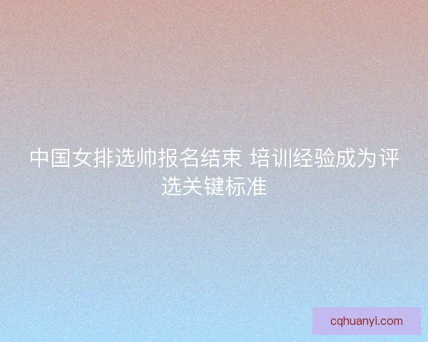 中国女排选帅报名结束 培训经验成为评选关键标准 中国女排选帅报名结束 培训经验成为评选关键标准