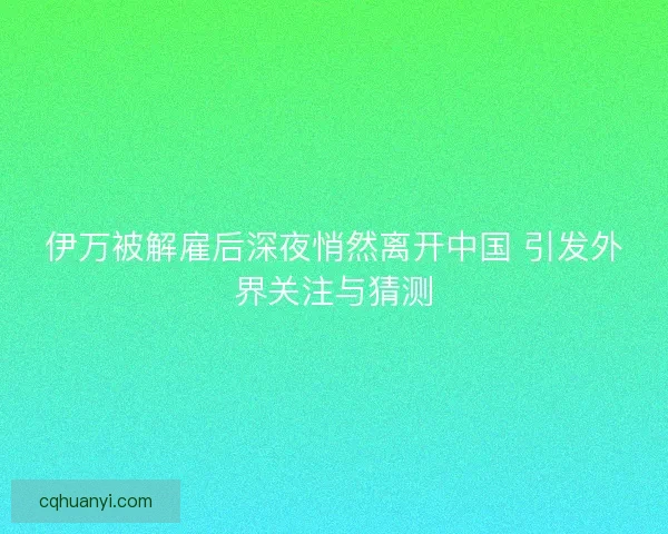 伊万被解雇后深夜悄然离开中国 引发外界关注与猜测