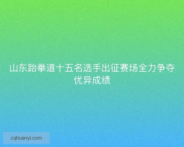 山东跆拳道十五名选手出征赛场全力争夺优异成绩