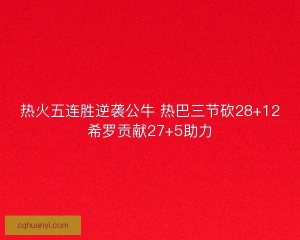 热火五连胜逆袭公牛 热巴三节砍28+12希罗贡献27+5助力 热火五连胜逆袭公牛 热巴三节砍28+12希罗贡献27+5助力